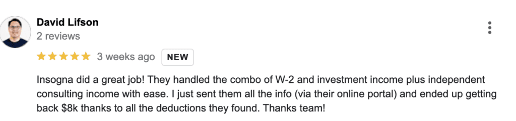 Insogna did a great job! They handled the combo of W-2 and investment income plus independent consulting income with ease. I just sent them all the info (via their online portal) and ended up getting back $8k thanks to all the deductions they found. Thanks team!