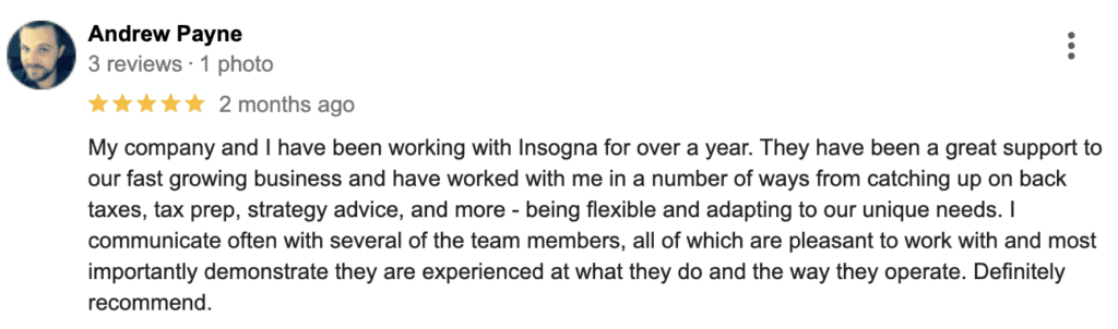 My company and I have been working with Insogna for over a year. They have been a great support to our fast growing business and have worked with me in a number of ways from catching up on back taxes, tax prep, strategy advice, and more - being flexible and adapting to our unique needs. I communicate often with several of the team members, all of which are pleasant to work with and most importantly demonstrate they are experienced at what they do and the way they operate. Definitely recommend.